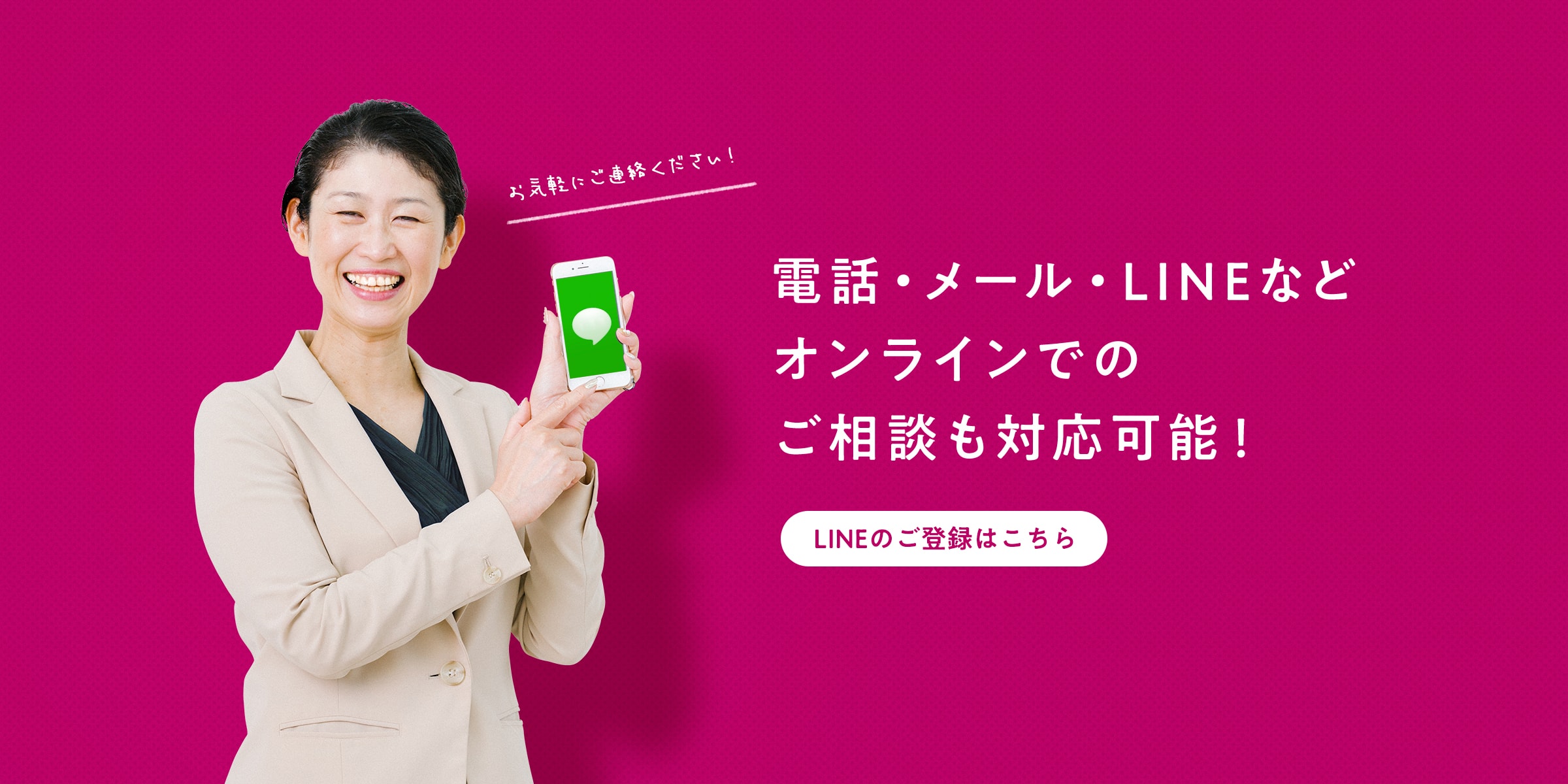 電話やメール、LINEなどのオンラインでのご相談もお気軽にどうぞ！